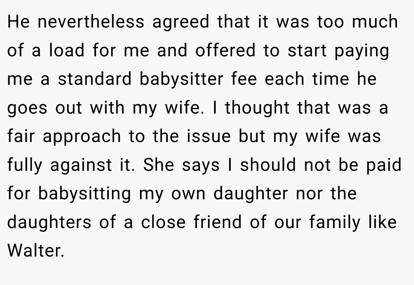 He nevertheless agreed that it was too much of a load for me and offered to start paying me a standard babysitter fee each time he goes out with my wife. I thought that was a fair approach to the issue but my wife was fully against it. She says I should not be paid for babysitting my own daughter nor the daughters of a close friend of our family like Walter.