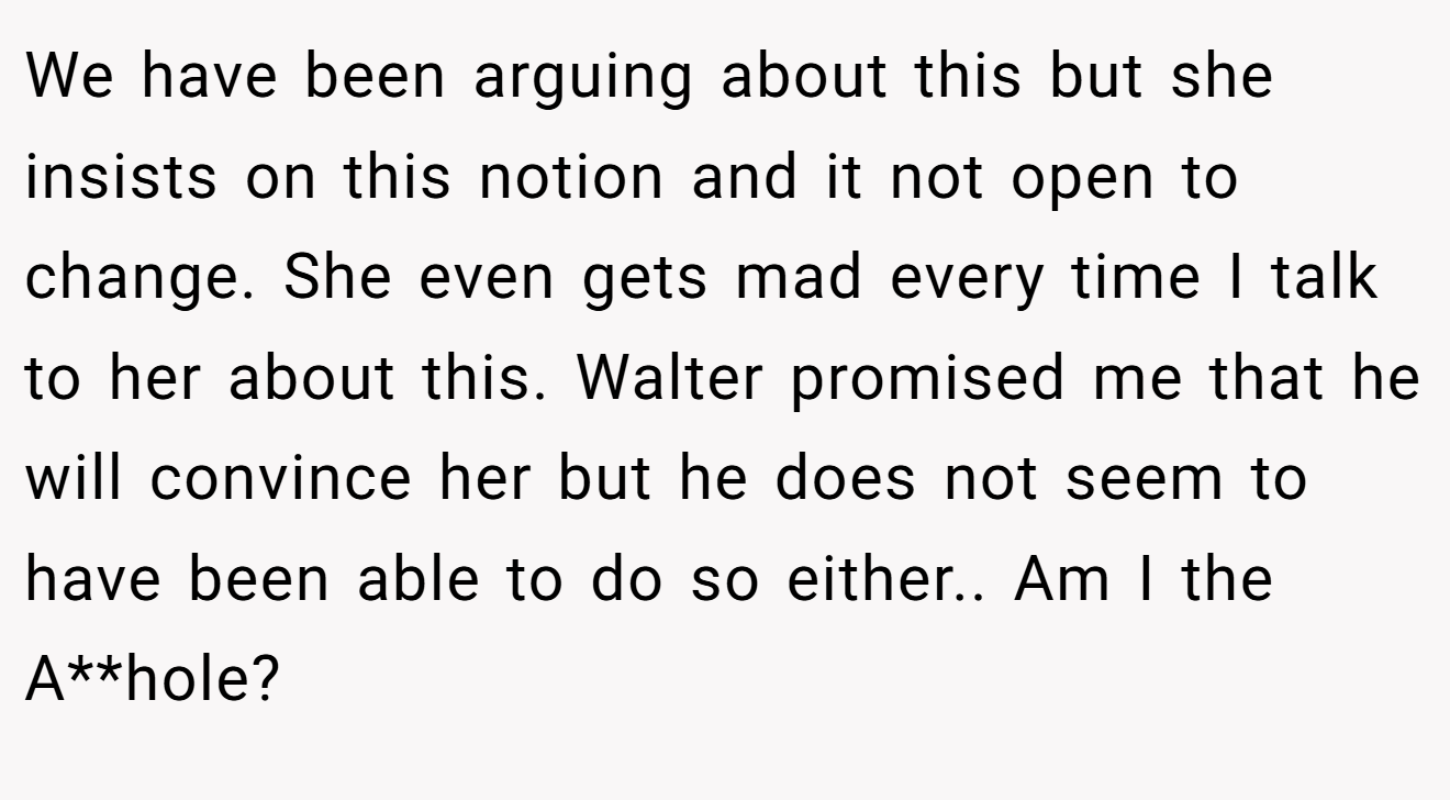 We have been arguing about this but she insists on this notion and it not open to change. She even gets mad every time I talk to her about this. Walter promised me that he will convince her but he does not seem to have been able to do so either.. Am I the A**hole?