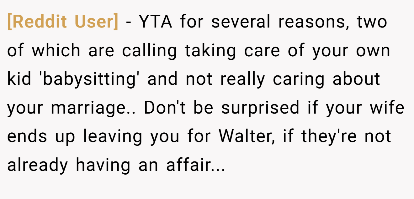 [Reddit User] − YTA for several reasons, two of which are calling taking care of your own kid 'babysitting' and not really caring about your marriage.. Don't be surprised if your wife ends up leaving you for Walter, if they're not already having an affair...