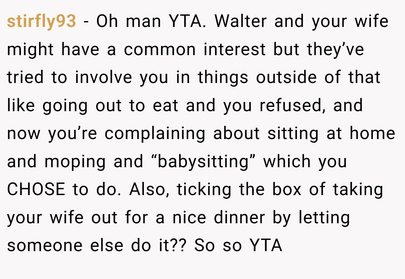 stirfly93 − Oh man YTA. Walter and your wife might have a common interest but they’ve tried to involve you in things outside of that like going out to eat and you refused, and now you’re complaining about sitting at home and moping and “babysitting” which you CHOSE to do. Also, ticking the box of taking your wife out for a nice dinner by letting someone else do it?? So so YTA