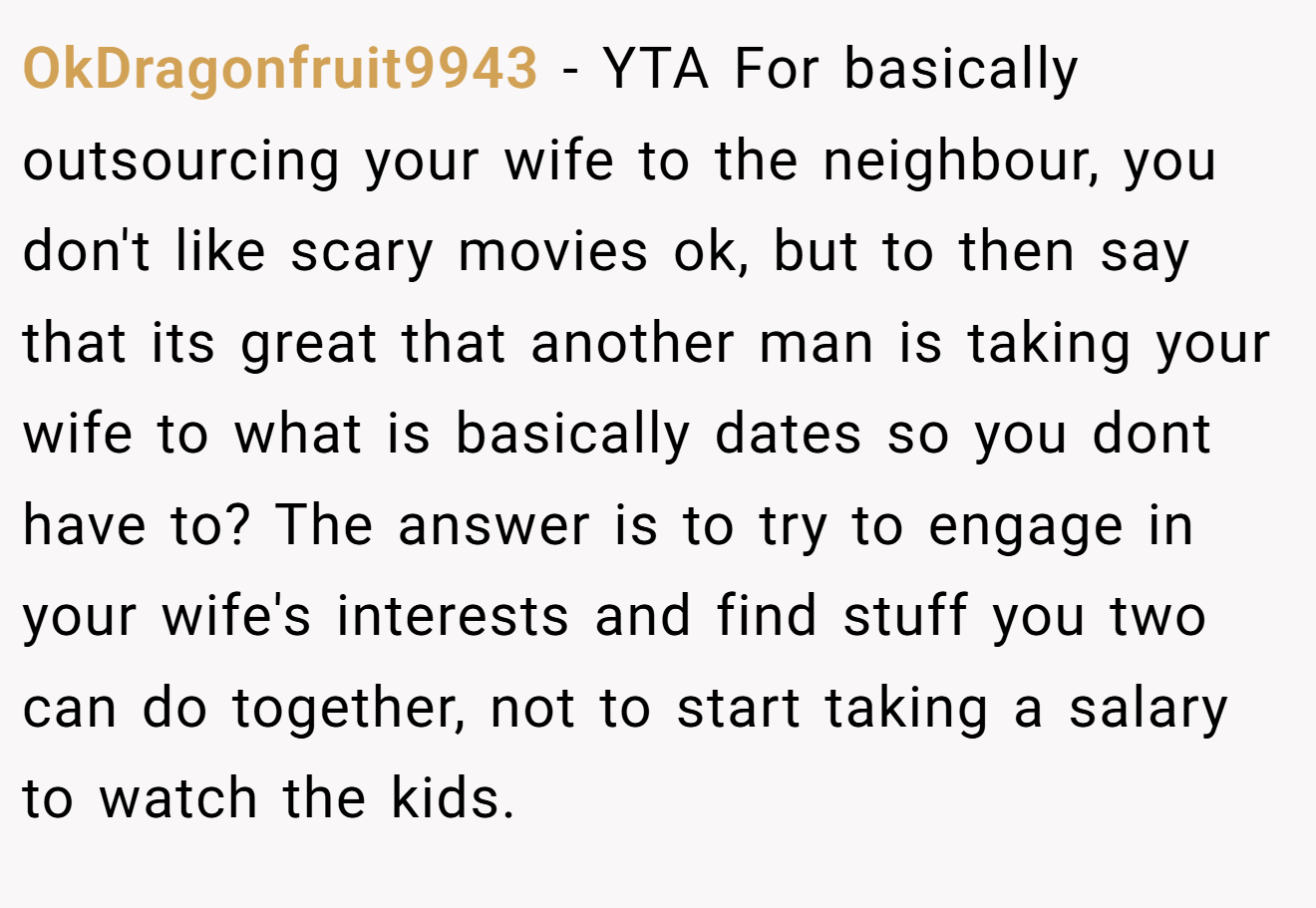 OkDragonfruit9943 − YTA For basically outsourcing your wife to the neighbour, you don't like scary movies ok, but to then say that its great that another man is taking your wife to what is basically dates so you dont have to? The answer is to try to engage in your wife's interests and find stuff you two can do together, not to start taking a salary to watch the kids.