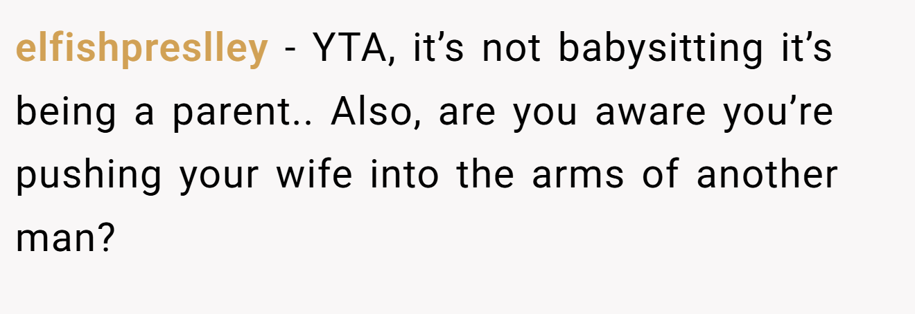 elfishpreslley − YTA, it’s not babysitting it’s being a parent.. Also, are you aware you’re pushing your wife into the arms of another man?