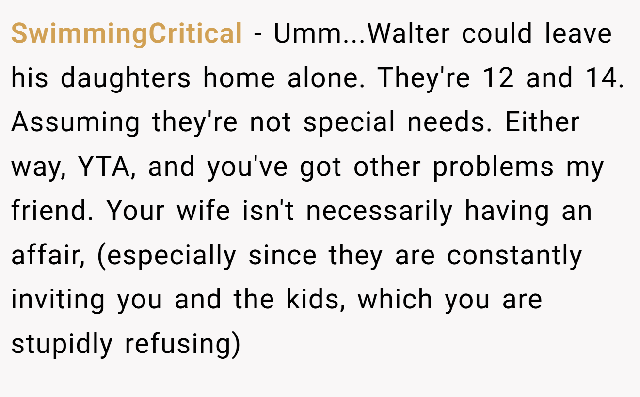SwimmingCritical − Umm...Walter could leave his daughters home alone. They're 12 and 14. Assuming they're not special needs. Either way, YTA, and you've got other problems my friend. Your wife isn't necessarily having an affair, (especially since they are constantly inviting you and the kids, which you are stupidly refusing)