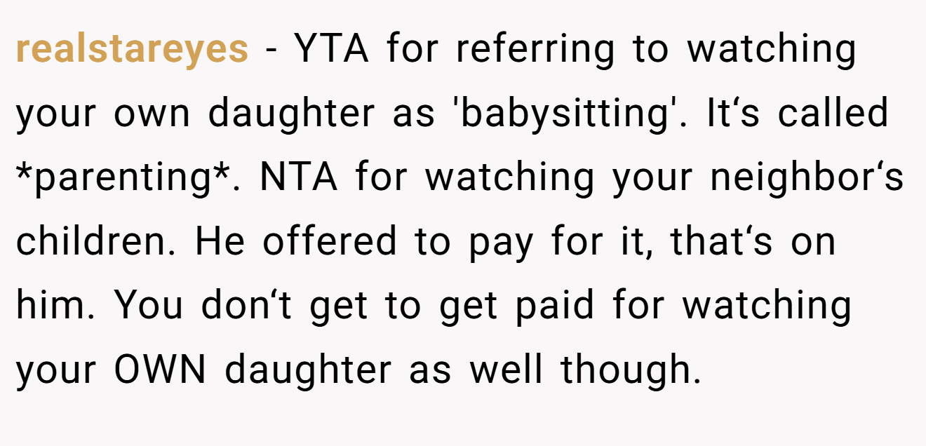 realstareyes − YTA for referring to watching your own daughter as 'babysitting'. It‘s called *parenting*. NTA for watching your neighbor‘s children. He offered to pay for it, that‘s on him. You don‘t get to get paid for watching your OWN daughter as well though.