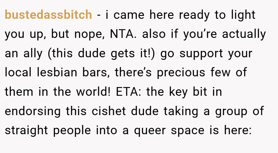 bustedassbitch − i came here ready to light you up, but nope, NTA. also if you’re actually an ally (this dude gets it!) go support your local lesbian bars, there’s precious few of them in the world! ETA: the key bit in endorsing this cishet dude taking a group of straight people into a queer space is here: