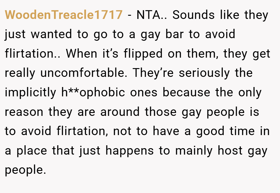 WoodenTreacle1717 − NTA.. Sounds like they just wanted to go to a gay bar to avoid flirtation.. When it’s flipped on them, they get really uncomfortable. They’re seriously the implicitly h**ophobic ones because the only reason they are around those gay people is to avoid flirtation, not to have a good time in a place that just happens to mainly host gay people.