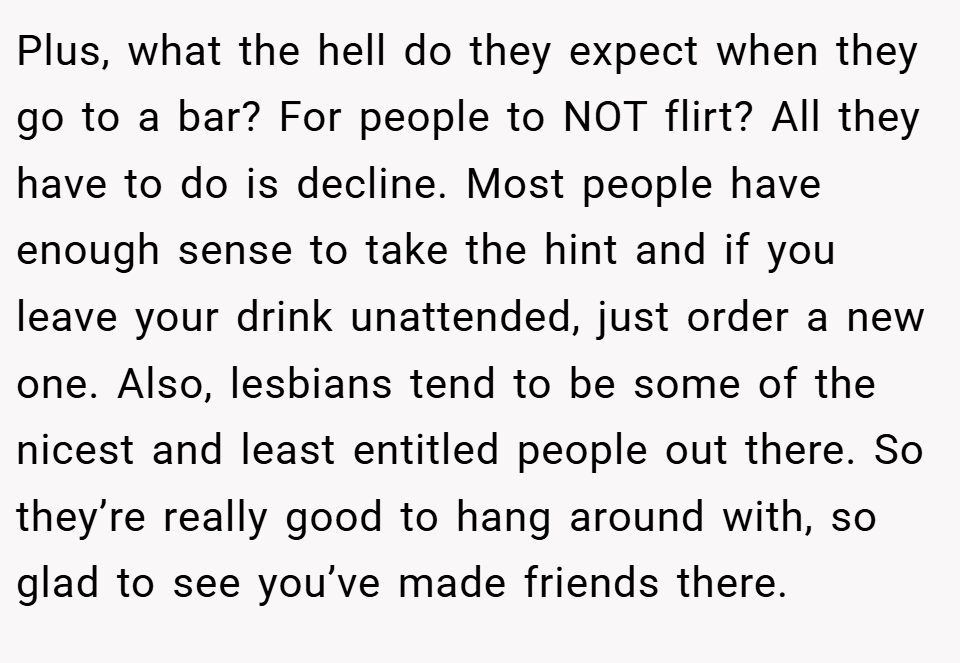 Plus, what the hell do they expect when they go to a bar? For people to NOT flirt? All they have to do is decline. Most people have enough sense to take the hint and if you leave your drink unattended, just order a new one. Also, lesbians tend to be some of the nicest and least entitled people out there. So they’re really good to hang around with, so glad to see you’ve made friends there.