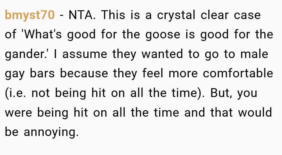 bmyst70 − NTA. This is a crystal clear case of 'What's good for the goose is good for the gander.' I assume they wanted to go to male gay bars because they feel more comfortable (i.e. not being hit on all the time). But, you were being hit on all the time and that would be annoying.