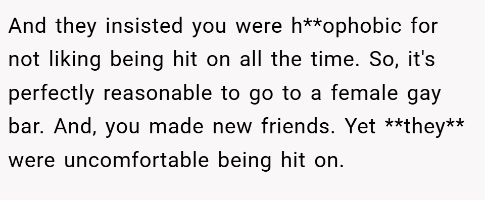And they insisted you were h**ophobic for not liking being hit on all the time. So, it's perfectly reasonable to go to a female gay bar. And, you made new friends. Yet **they** were uncomfortable being hit on.
