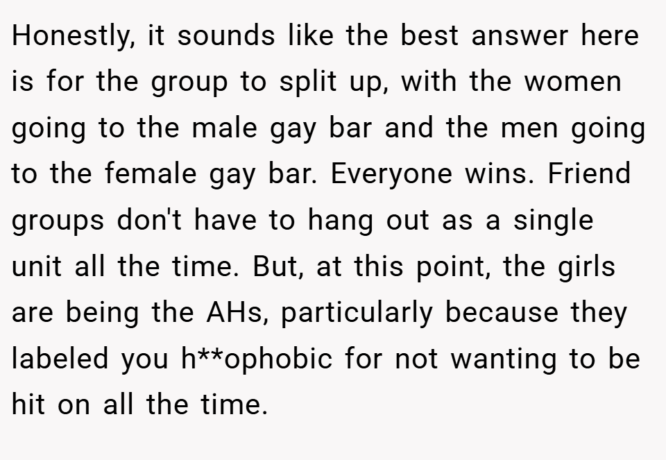 Honestly, it sounds like the best answer here is for the group to split up, with the women going to the male gay bar and the men going to the female gay bar. Everyone wins. Friend groups don't have to hang out as a single unit all the time. But, at this point, the girls are being the AHs, particularly because they labeled you h**ophobic for not wanting to be hit on all the time.