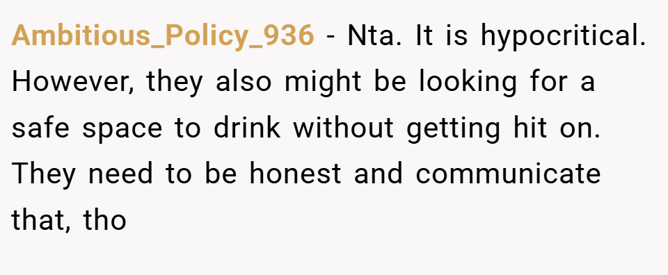 Ambitious_Policy_936 − Nta. It is hypocritical. However, they also might be looking for a safe space to drink without getting hit on. They need to be honest and communicate that, tho