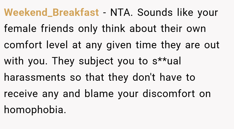 Weekend_Breakfast − NTA. Sounds like your female friends only think about their own comfort level at any given time they are out with you. They subject you to s**ual harassments so that they don't have to receive any and blame your discomfort on homophobia.
