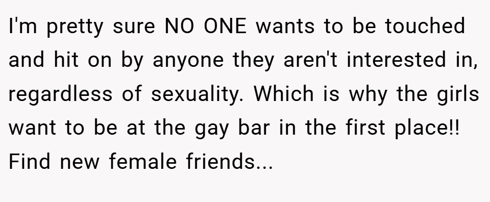 I'm pretty sure NO ONE wants to be touched and hit on by anyone they aren't interested in, regardless of sexuality. Which is why the girls want to be at the gay bar in the first place!! Find new female friends...