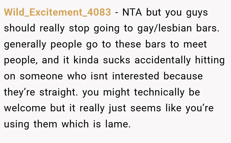 Wild_Excitement_4083 − NTA but you guys should really stop going to gay/lesbian bars. generally people go to these bars to meet people, and it kinda sucks accidentally hitting on someone who isnt interested because they’re straight. you might technically be welcome but it really just seems like you’re using them which is lame.
