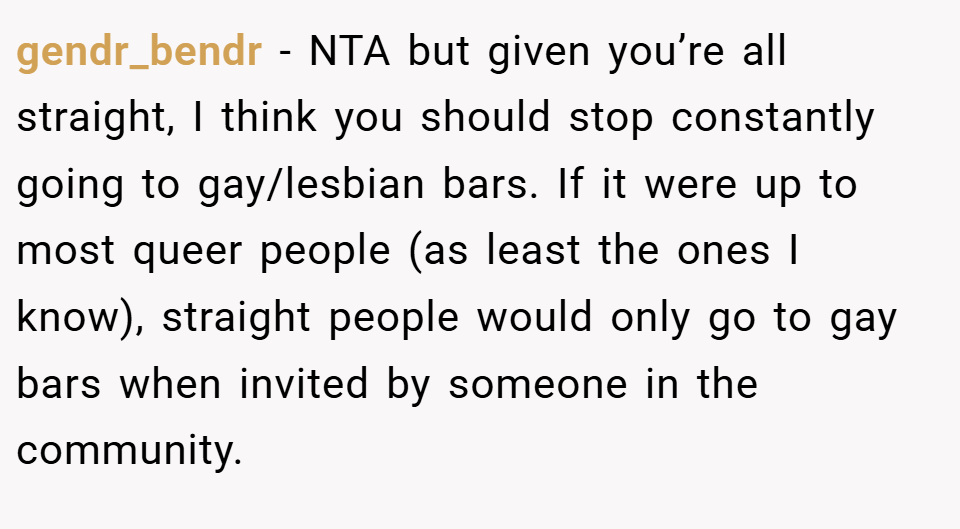 gendr_bendr − NTA but given you’re all straight, I think you should stop constantly going to gay/lesbian bars. If it were up to most queer people (as least the ones I know), straight people would only go to gay bars when invited by someone in the community.