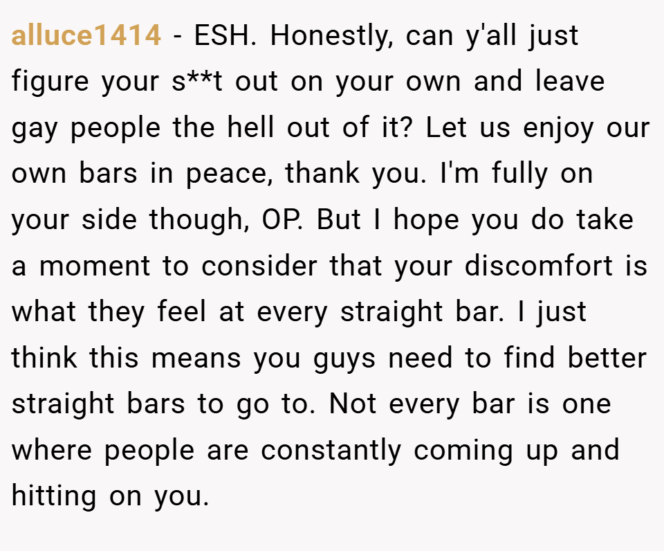 alluce1414 − ESH. Honestly, can y'all just figure your s**t out on your own and leave gay people the hell out of it? Let us enjoy our own bars in peace, thank you. I'm fully on your side though, OP. But I hope you do take a moment to consider that your discomfort is what they feel at every straight bar. I just think this means you guys need to find better straight bars to go to. Not every bar is one where people are constantly coming up and hitting on you.
