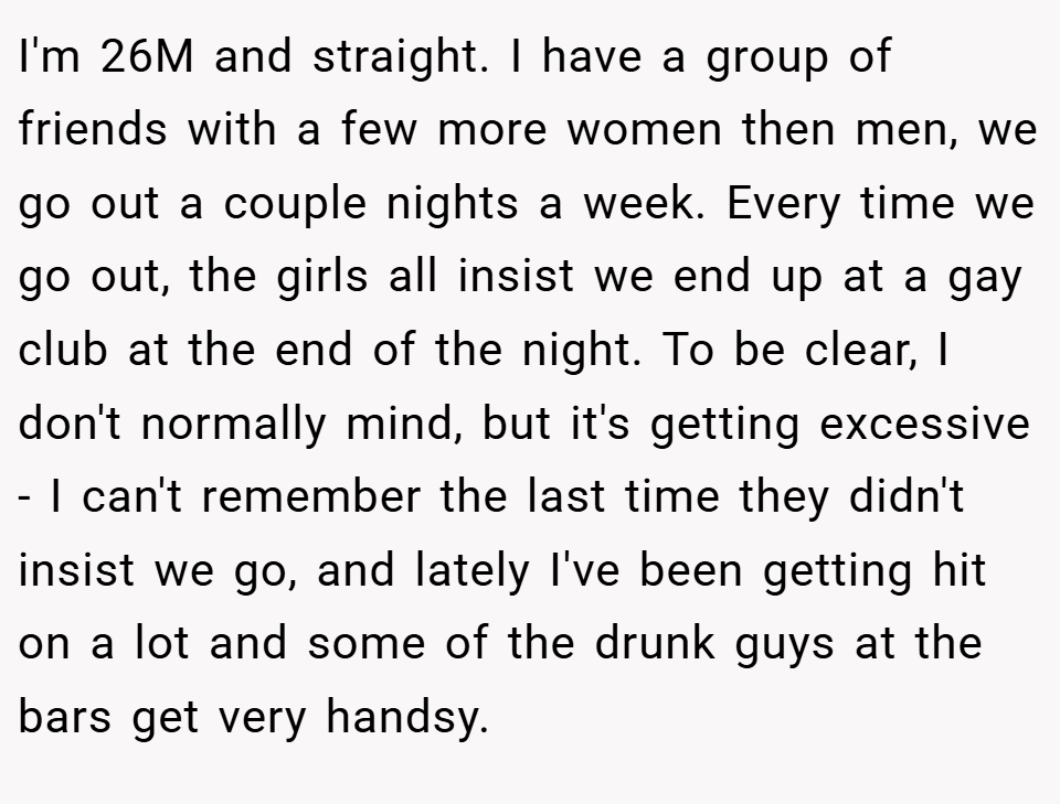I'm 26M and straight. I have a group of friends with a few more women then men, we go out a couple nights a week. Every time we go out, the girls all insist we end up at a gay club at the end of the night. To be clear, I don't normally mind, but it's getting excessive - I can't remember the last time they didn't insist we go, and lately I've been getting hit on a lot and some of the drunk guys at the bars get very handsy.