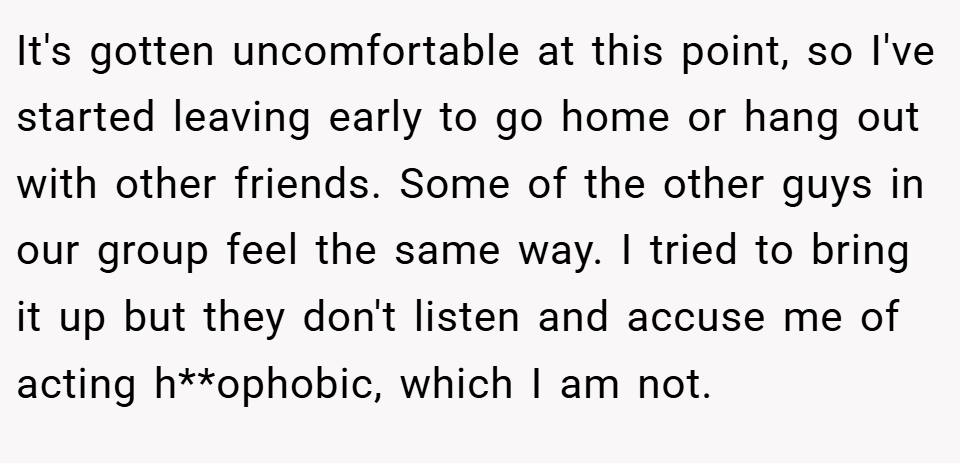 It's gotten uncomfortable at this point, so I've started leaving early to go home or hang out with other friends. Some of the other guys in our group feel the same way. I tried to bring it up but they don't listen and accuse me of acting h**ophobic, which I am not.