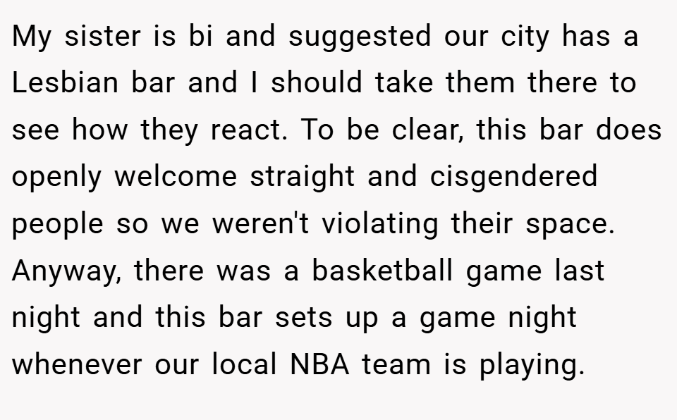 My sister is bi and suggested our city has a Lesbian bar and I should take them there to see how they react. To be clear, this bar does openly welcome straight and cisgendered people so we weren't violating their space. Anyway, there was a basketball game last night and this bar sets up a game night whenever our local NBA team is playing.