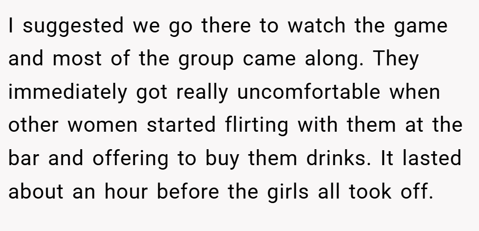 I suggested we go there to watch the game and most of the group came along. They immediately got really uncomfortable when other women started flirting with them at the bar and offering to buy them drinks. It lasted about an hour before the girls all took off.