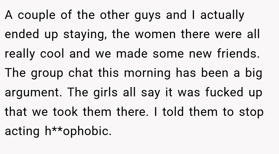 A couple of the other guys and I actually ended up staying, the women there were all really cool and we made some new friends. The group chat this morning has been a big argument. The girls all say it was fucked up that we took them there. I told them to stop acting h**ophobic.