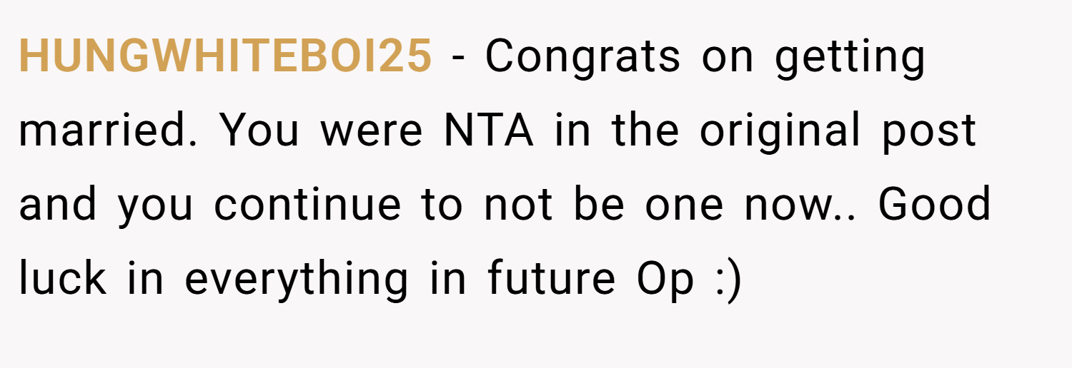 HUNGWHITEBOI25 − Congrats on getting married. You were NTA in the original post and you continue to not be one now.. Good luck in everything in future Op :)