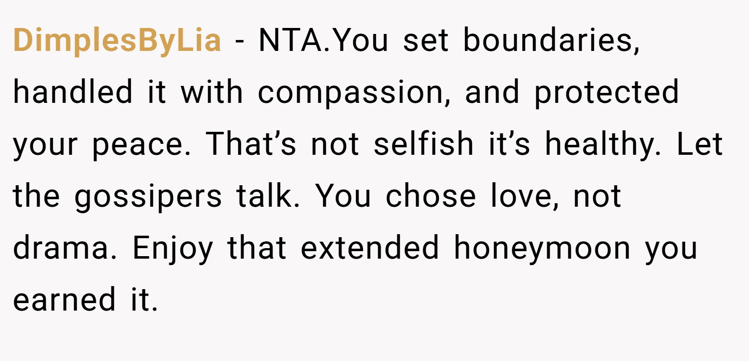 DimplesByLia − NTA.You set boundaries, handled it with compassion, and protected your peace. That’s not selfish it’s healthy. Let the gossipers talk. You chose love, not drama. Enjoy that extended honeymoon you earned it.