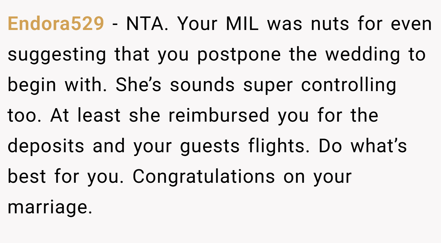 Endora529 − NTA. Your MIL was nuts for even suggesting that you postpone the wedding to begin with. She’s sounds super controlling too. At least she reimbursed you for the deposits and your guests flights. Do what’s best for you. Congratulations on your marriage.