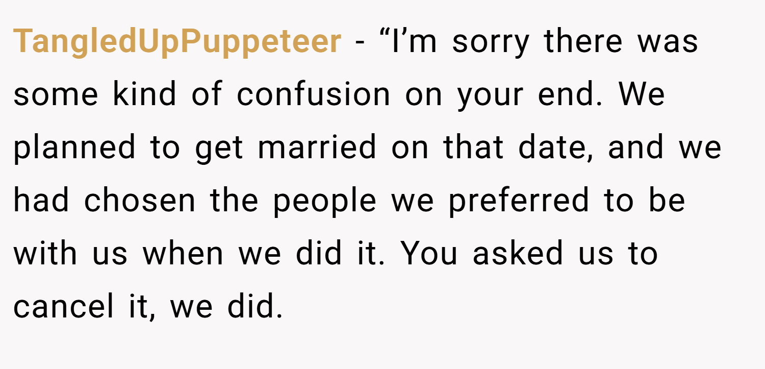 TangledUpPuppeteer − “I’m sorry there was some kind of confusion on your end. We planned to get married on that date, and we had chosen the people we preferred to be with us when we did it. You asked us to cancel it, we did.