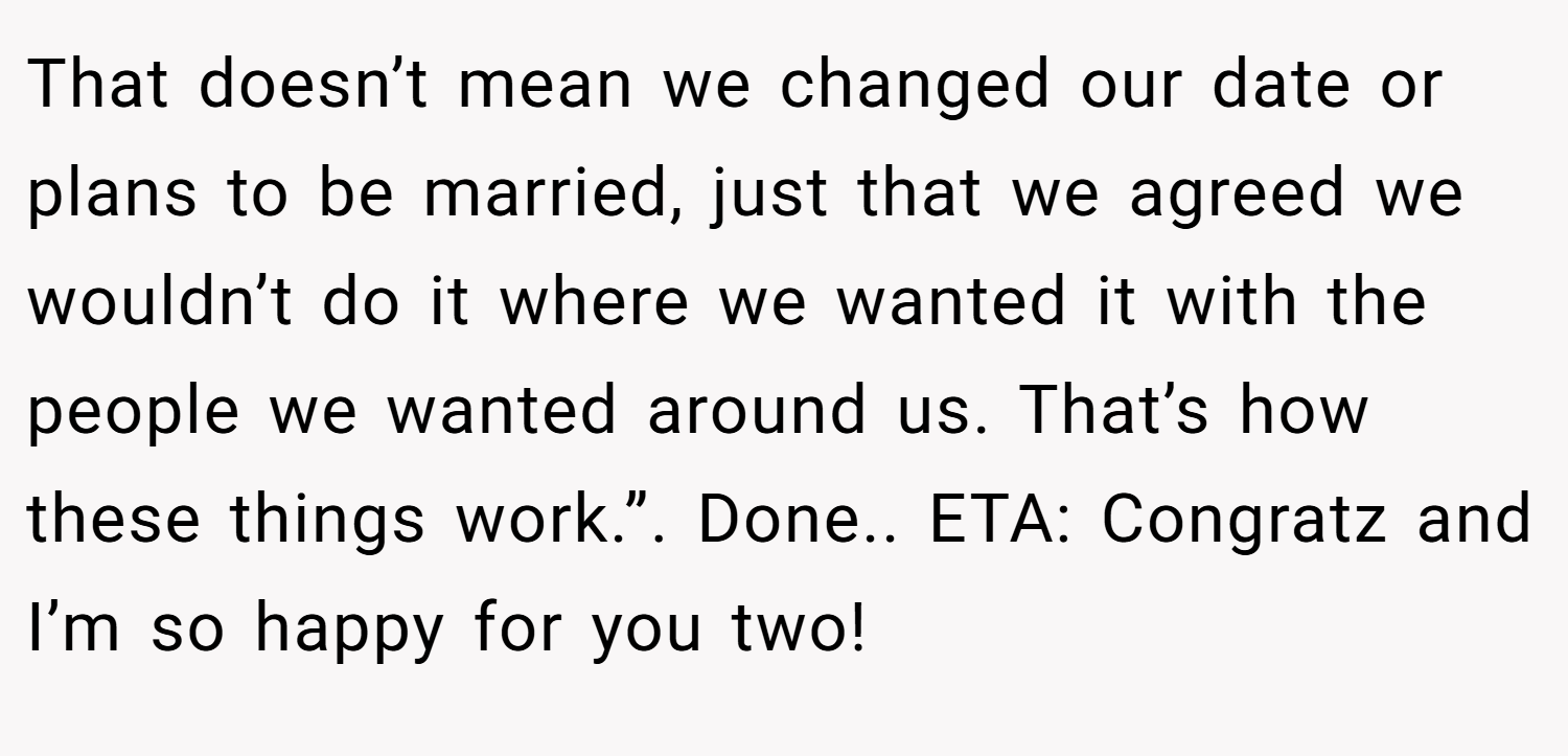 That doesn’t mean we changed our date or plans to be married, just that we agreed we wouldn’t do it where we wanted it with the people we wanted around us. That’s how these things work.”. Done.. ETA: Congratz and I’m so happy for you two!