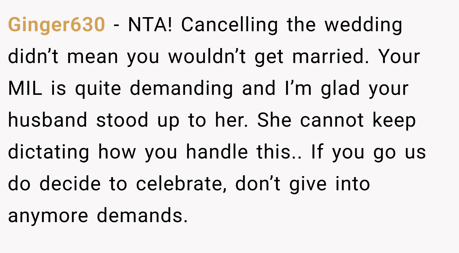 Ginger630 − NTA! Cancelling the wedding didn’t mean you wouldn’t get married. Your MIL is quite demanding and I’m glad your husband stood up to her. She cannot keep dictating how you handle this.. If you go us do decide to celebrate, don’t give into anymore demands.