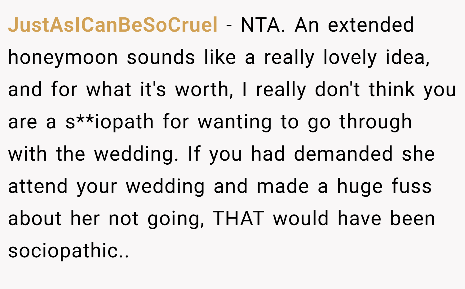JustAsICanBeSoCruel − NTA. An extended honeymoon sounds like a really lovely idea, and for what it's worth, I really don't think you are a s**iopath for wanting to go through with the wedding. If you had demanded she attend your wedding and made a huge fuss about her not going, THAT would have been sociopathic..