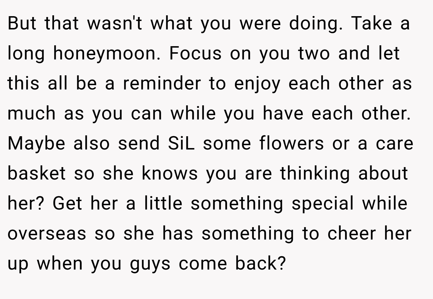 But that wasn't what you were doing. Take a long honeymoon. Focus on you two and let this all be a reminder to enjoy each other as much as you can while you have each other. Maybe also send SiL some flowers or a care basket so she knows you are thinking about her? Get her a little something special while overseas so she has something to cheer her up when you guys come back?