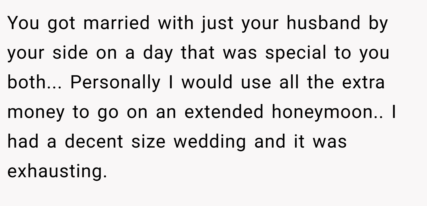 You got married with just your husband by your side on a day that was special to you both... Personally I would use all the extra money to go on an extended honeymoon.. I had a decent size wedding and it was exhausting.