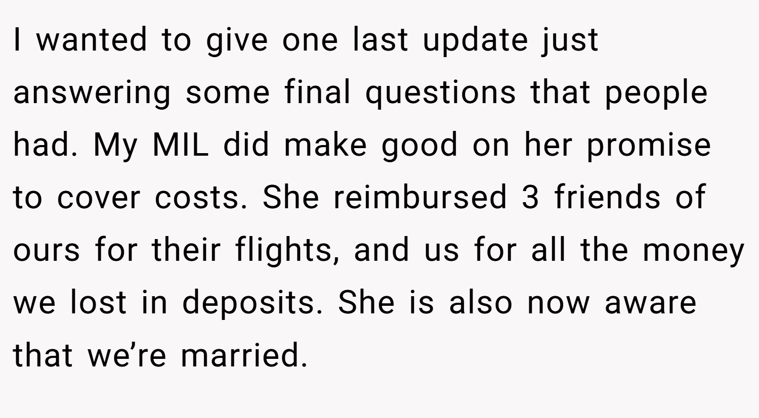 I wanted to give one last update just answering some final questions that people had. My MIL did make good on her promise to cover costs. She reimbursed 3 friends of ours for their flights, and us for all the money we lost in deposits. She is also now aware that we’re married.