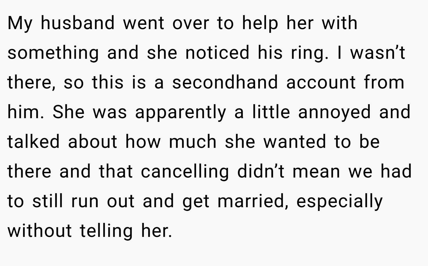 My husband went over to help her with something and she noticed his ring. I wasn’t there, so this is a secondhand account from him. She was apparently a little annoyed and talked about how much she wanted to be there and that cancelling didn’t mean we had to still run out and get married, especially without telling her.