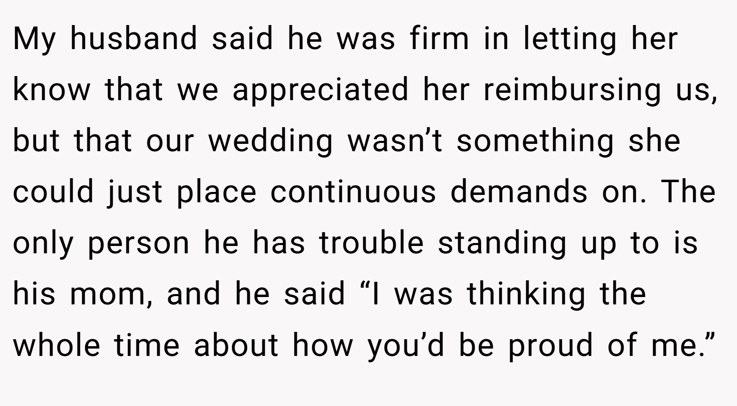 My husband said he was firm in letting her know that we appreciated her reimbursing us, but that our wedding wasn’t something she could just place continuous demands on. The only person he has trouble standing up to is his mom, and he said “I was thinking the whole time about how you’d be proud of me.”