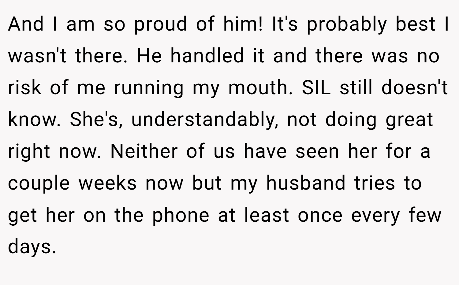 And I am so proud of him! It's probably best I wasn't there. He handled it and there was no risk of me running my mouth. SIL still doesn't know. She's, understandably, not doing great right now. Neither of us have seen her for a couple weeks now but my husband tries to get her on the phone at least once every few days.