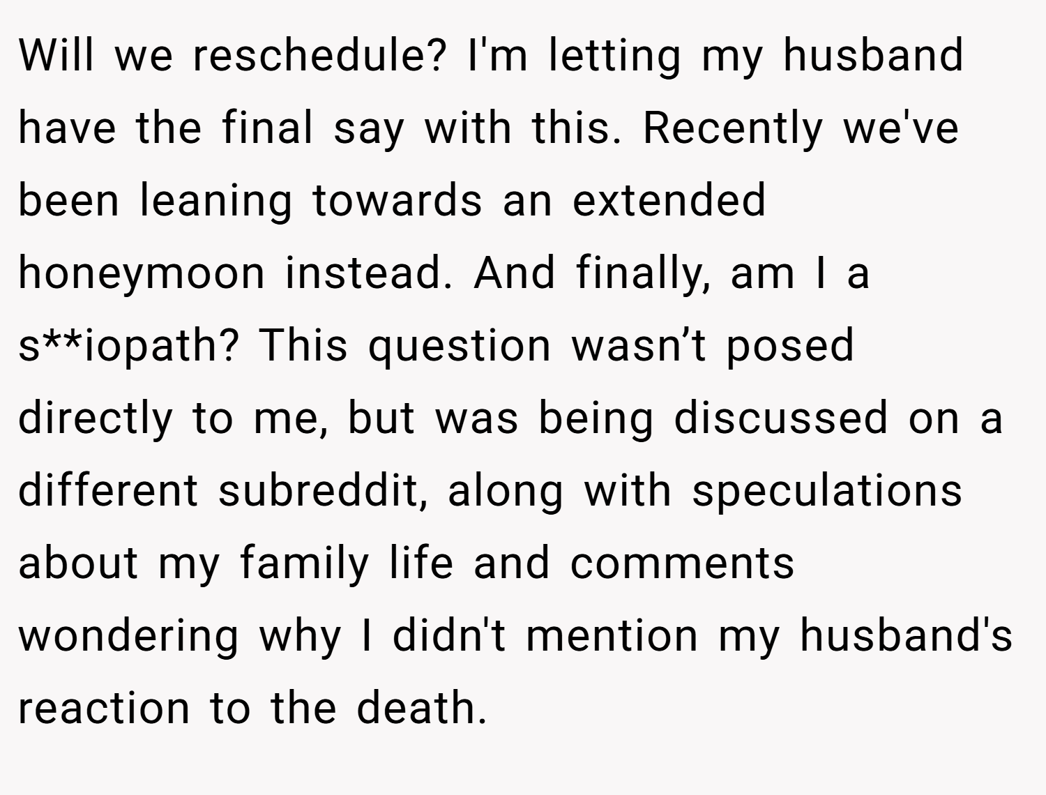 Will we reschedule? I'm letting my husband have the final say with this. Recently we've been leaning towards an extended honeymoon instead. And finally, am I a s**iopath? This question wasn’t posed directly to me, but was being discussed on a different subreddit, along with speculations about my family life and comments wondering why I didn't mention my husband's reaction to the death.