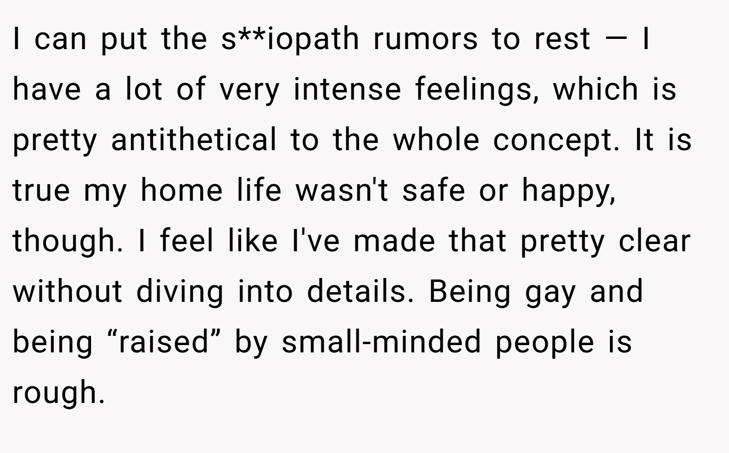 I can put the s**iopath rumors to rest — I have a lot of very intense feelings, which is pretty antithetical to the whole concept. It is true my home life wasn't safe or happy, though. I feel like I've made that pretty clear without diving into details. Being gay and being “raised” by small-minded people is rough.
