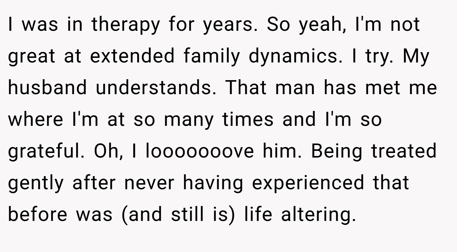 I was in therapy for years. So yeah, I'm not great at extended family dynamics. I try. My husband understands. That man has met me where I'm at so many times and I'm so grateful. Oh, I looooooove him. Being treated gently after never having experienced that before was (and still is) life altering.