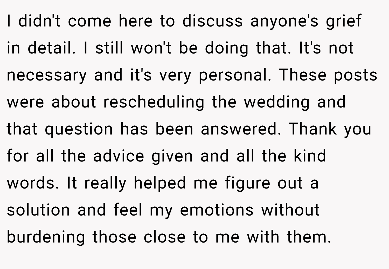 I didn't come here to discuss anyone's grief in detail. I still won't be doing that. It's not necessary and it's very personal. These posts were about rescheduling the wedding and that question has been answered. Thank you for all the advice given and all the kind words. It really helped me figure out a solution and feel my emotions without burdening those close to me with them.