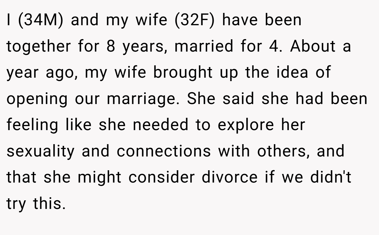 I (34M) and my wife (32F) have been together for 8 years, married for 4. About a year ago, my wife brought up the idea of opening our marriage. She said she had been feeling like she needed to explore her sexuality and connections with others, and that she might consider divorce if we didn't try this.