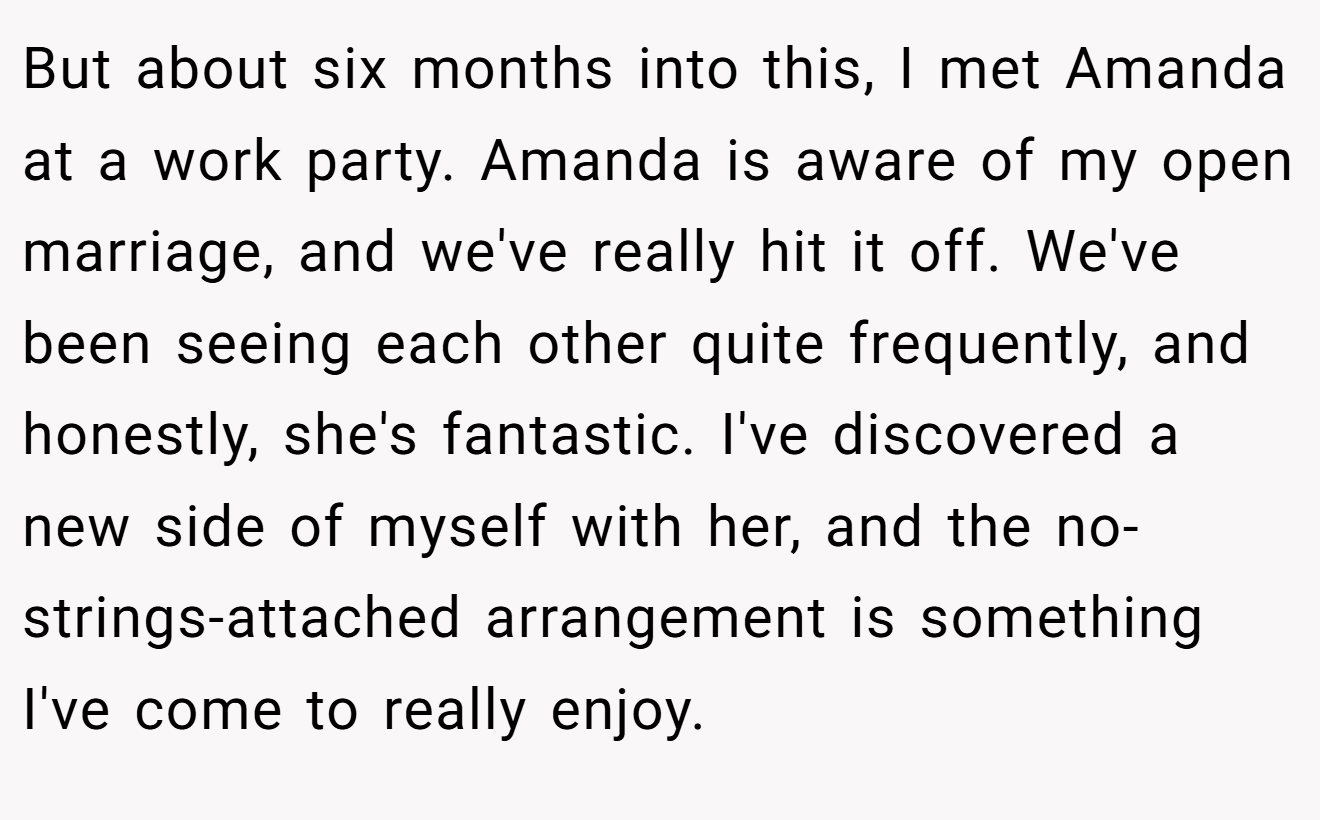 But about six months into this, I met Amanda at a work party. Amanda is aware of my open marriage, and we've really hit it off. We've been seeing each other quite frequently, and honestly, she's fantastic. I've discovered a new side of myself with her, and the no-strings-attached arrangement is something I've come to really enjoy.