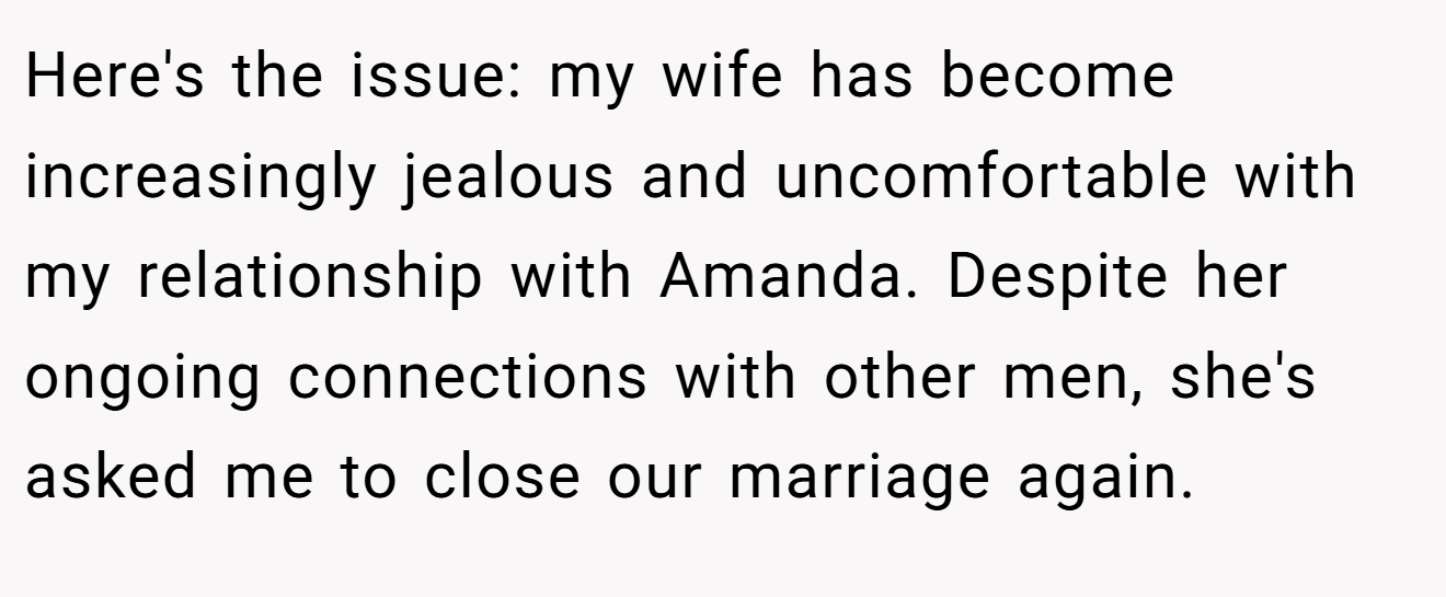 Here's the issue: my wife has become increasingly jealous and uncomfortable with my relationship with Amanda. Despite her ongoing connections with other men, she's asked me to close our marriage again.