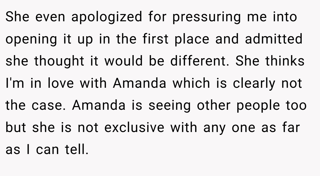 She even apologized for pressuring me into opening it up in the first place and admitted she thought it would be different. She thinks I'm in love with Amanda which is clearly not the case. Amanda is seeing other people too but she is not exclusive with any one as far as I can tell.