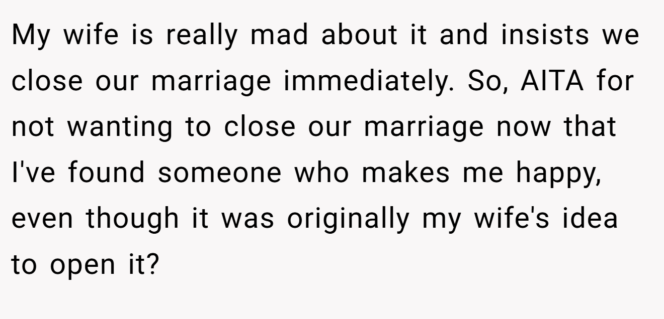 My wife is really mad about it and insists we close our marriage immediately. So, AITA for not wanting to close our marriage now that I've found someone who makes me happy, even though it was originally my wife's idea to open it?