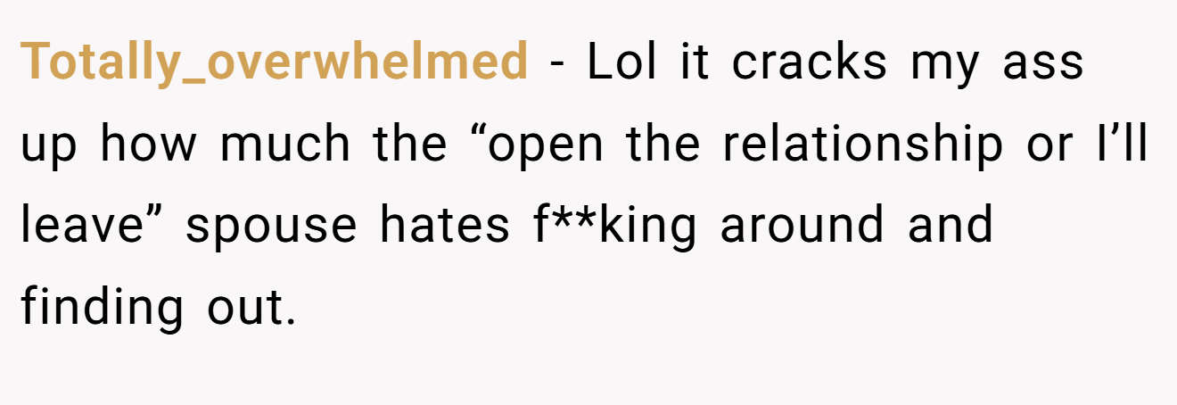 Totally_overwhelmed − Lol it cracks my ass up how much the “open the relationship or I’ll leave” spouse hates f**king around and finding out.