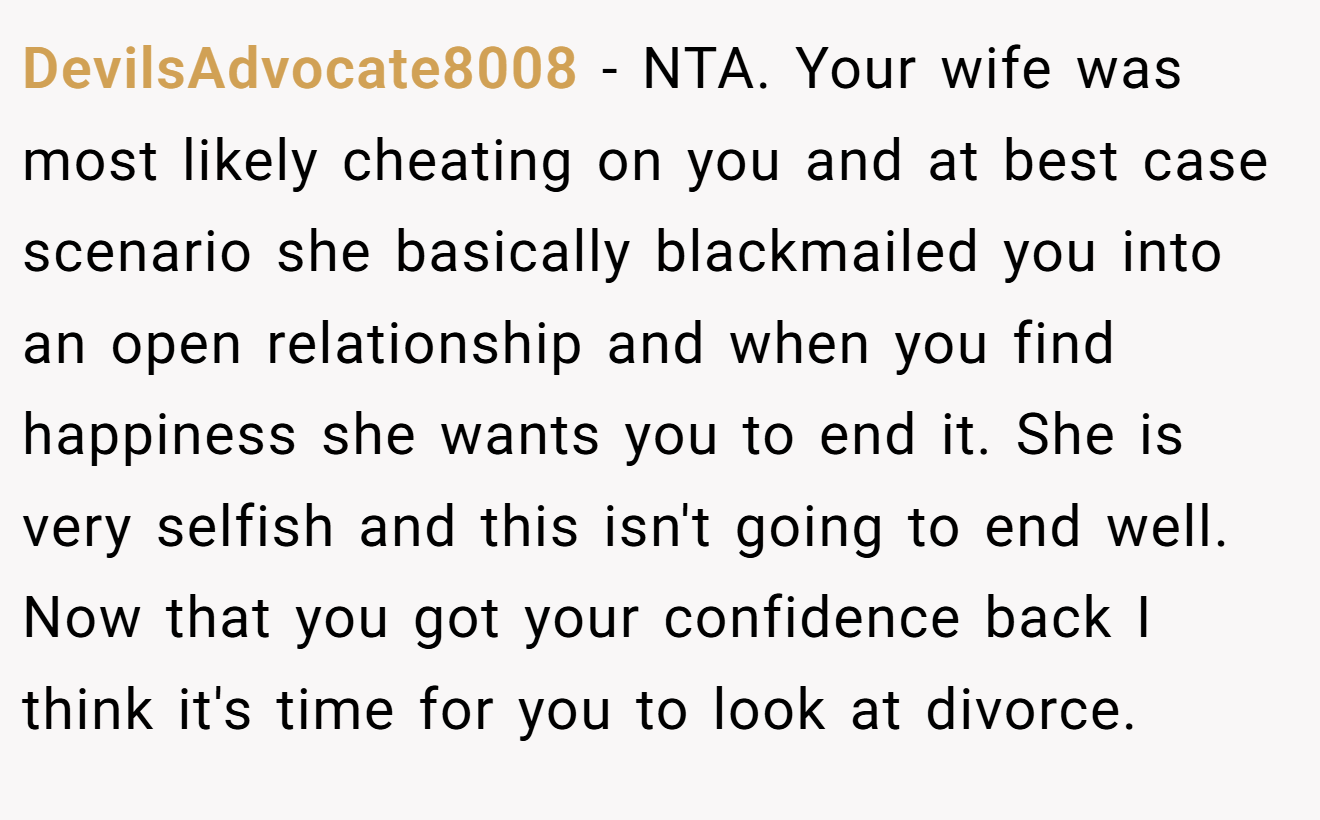 DevilsAdvocate8008 − NTA. Your wife was most likely cheating on you and at best case scenario she basically blackmailed you into an open relationship and when you find happiness she wants you to end it. She is very selfish and this isn't going to end well. Now that you got your confidence back I think it's time for you to look at divorce.