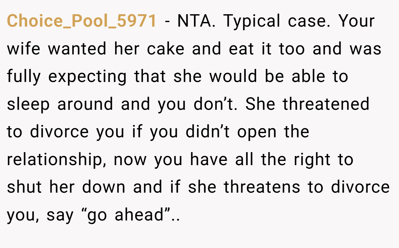 Choice_Pool_5971 − NTA. Typical case. Your wife wanted her cake and eat it too and was fully expecting that she would be able to sleep around and you don’t. She threatened to divorce you if you didn’t open the relationship, now you have all the right to shut her down and if she threatens to divorce you, say “go ahead”..